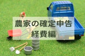 【2024年版】農業の確定申告、経費になるのは？ 農家が知っておくべき具体例と注意点