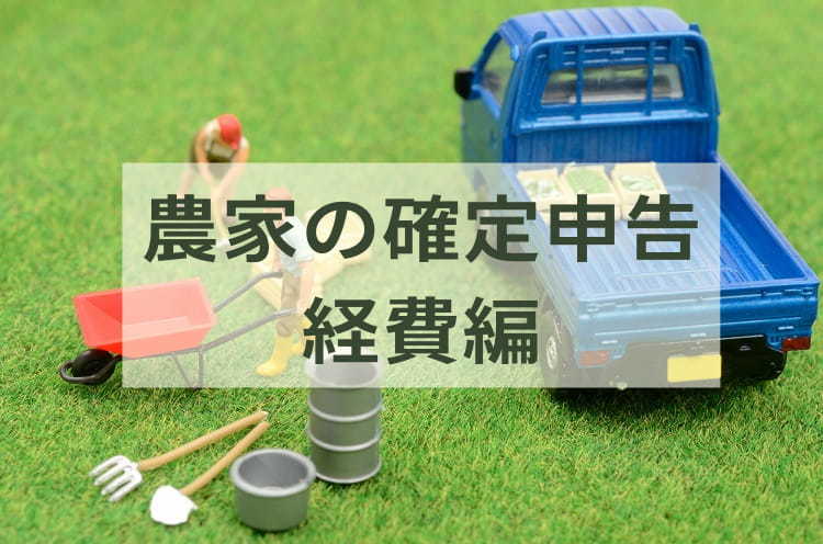 【2022年版】農業の確定申告、経費になるのは？ 農家が知っておくべき具体例と注意点